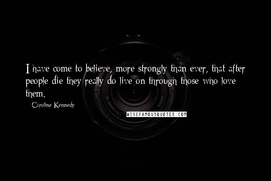Caroline Kennedy Quotes: I have come to believe, more strongly than ever, that after people die they really do live on through those who love them.