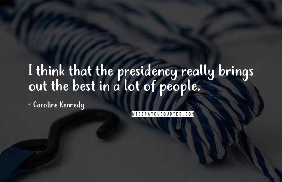 Caroline Kennedy Quotes: I think that the presidency really brings out the best in a lot of people.