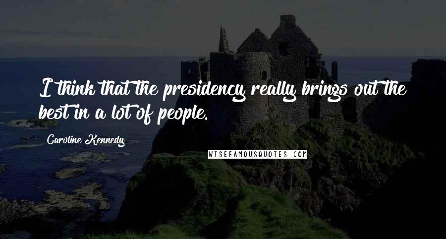 Caroline Kennedy Quotes: I think that the presidency really brings out the best in a lot of people.