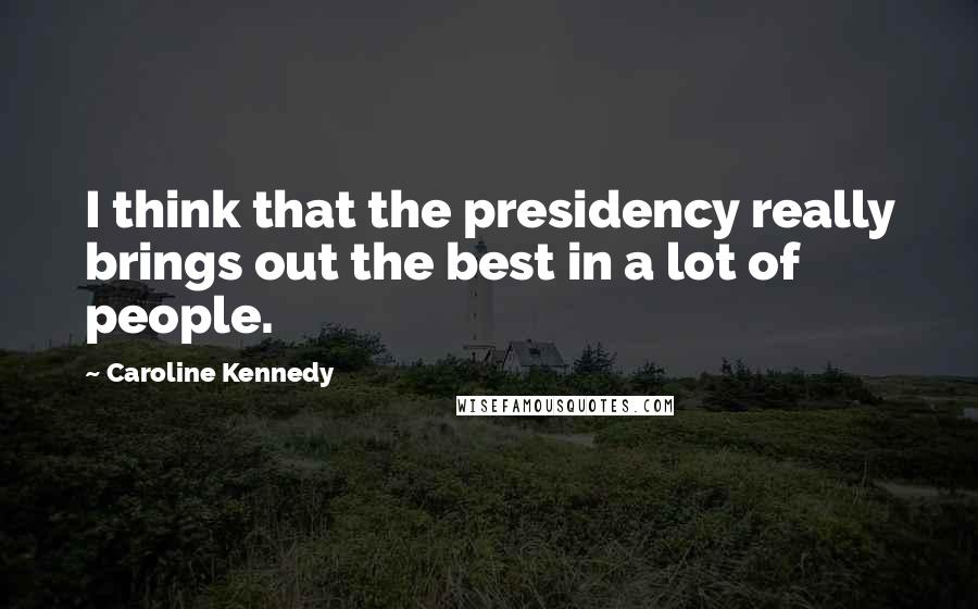 Caroline Kennedy Quotes: I think that the presidency really brings out the best in a lot of people.