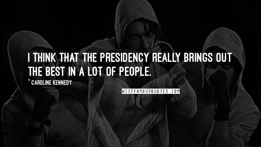 Caroline Kennedy Quotes: I think that the presidency really brings out the best in a lot of people.