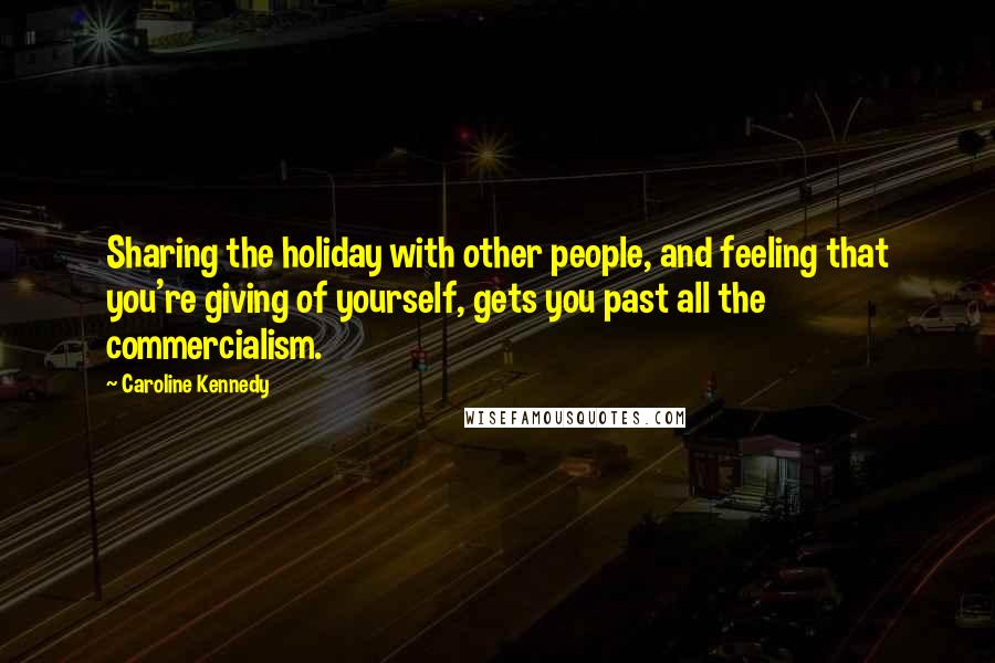 Caroline Kennedy Quotes: Sharing the holiday with other people, and feeling that you're giving of yourself, gets you past all the commercialism.