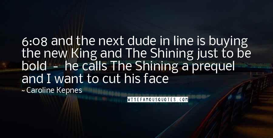 Caroline Kepnes Quotes: 6:08 and the next dude in line is buying the new King and The Shining just to be bold  -  he calls The Shining a prequel and I want to cut his face