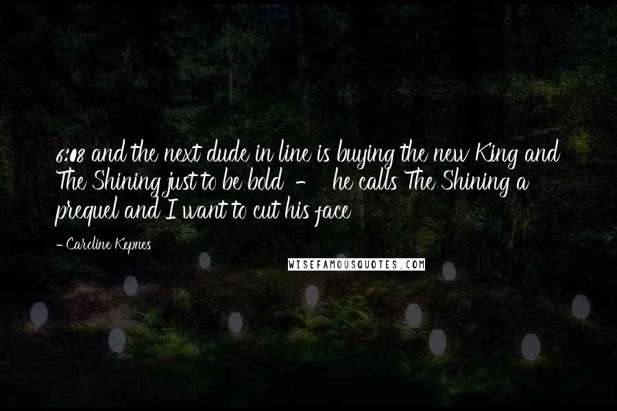 Caroline Kepnes Quotes: 6:08 and the next dude in line is buying the new King and The Shining just to be bold  -  he calls The Shining a prequel and I want to cut his face