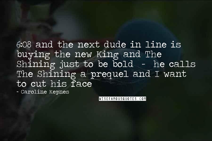 Caroline Kepnes Quotes: 6:08 and the next dude in line is buying the new King and The Shining just to be bold  -  he calls The Shining a prequel and I want to cut his face