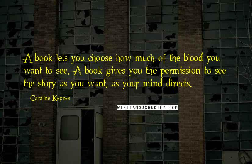 Caroline Kepnes Quotes: A book lets you choose how much of the blood you want to see. A book gives you the permission to see the story as you want, as your mind directs.