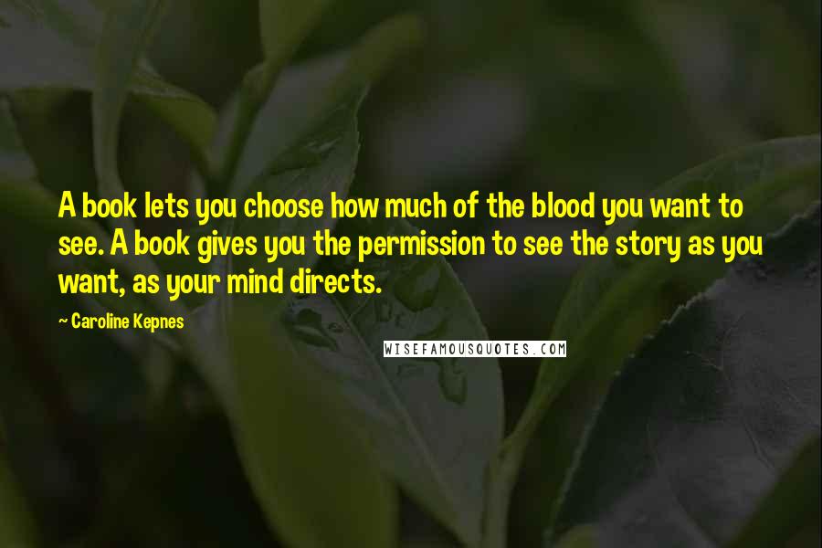 Caroline Kepnes Quotes: A book lets you choose how much of the blood you want to see. A book gives you the permission to see the story as you want, as your mind directs.