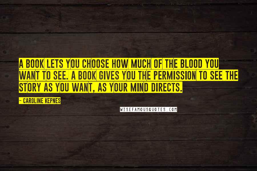 Caroline Kepnes Quotes: A book lets you choose how much of the blood you want to see. A book gives you the permission to see the story as you want, as your mind directs.