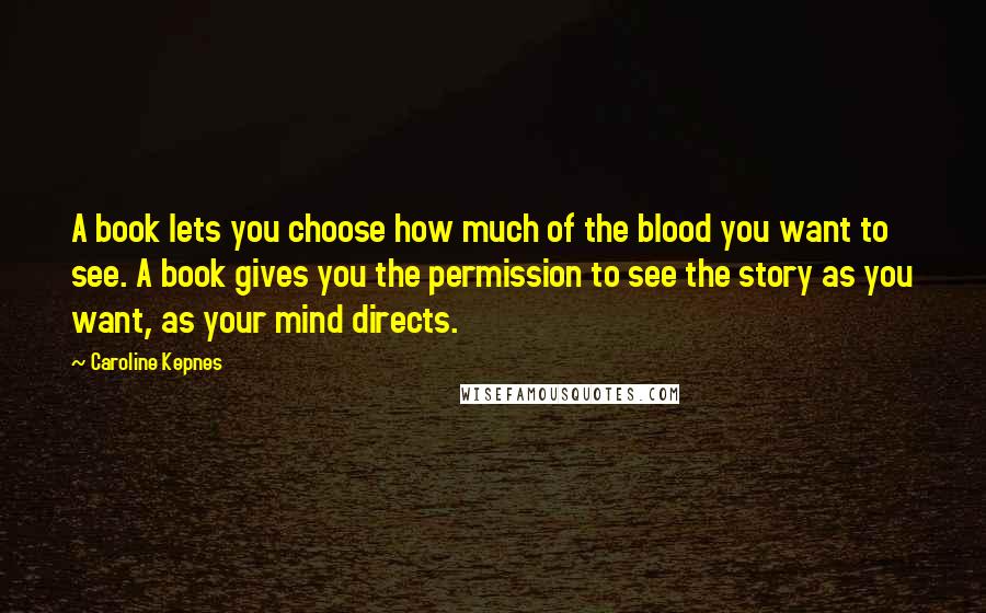 Caroline Kepnes Quotes: A book lets you choose how much of the blood you want to see. A book gives you the permission to see the story as you want, as your mind directs.