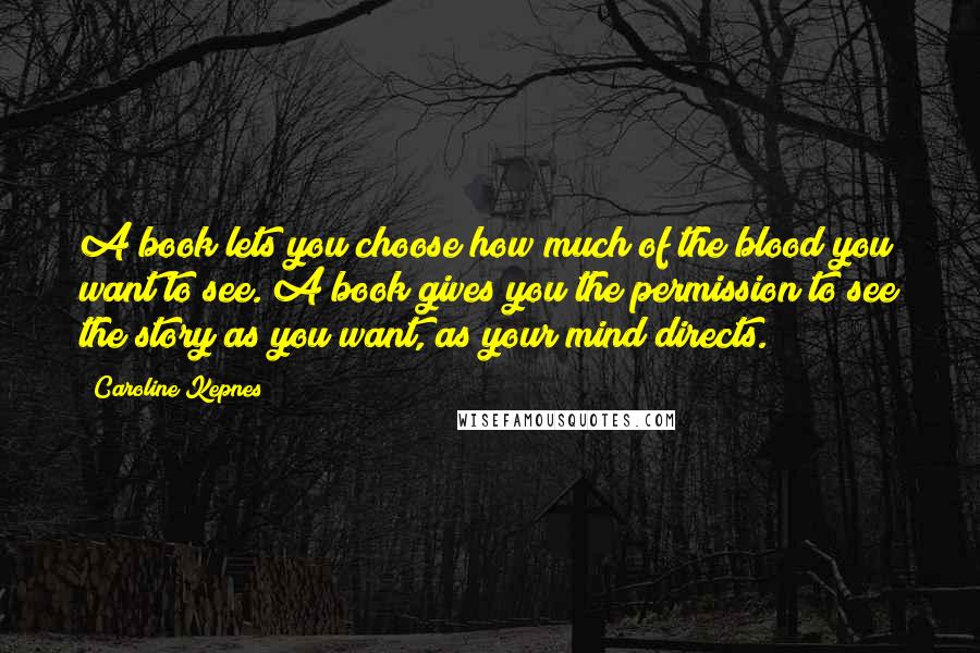 Caroline Kepnes Quotes: A book lets you choose how much of the blood you want to see. A book gives you the permission to see the story as you want, as your mind directs.