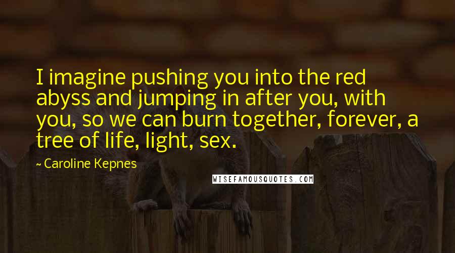 Caroline Kepnes Quotes: I imagine pushing you into the red abyss and jumping in after you, with you, so we can burn together, forever, a tree of life, light, sex.