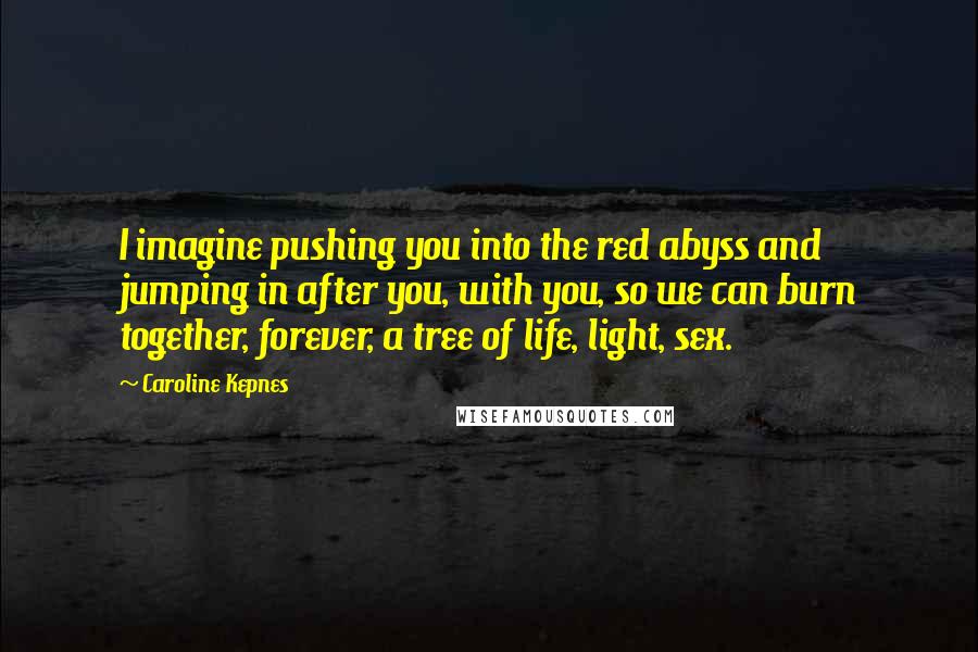 Caroline Kepnes Quotes: I imagine pushing you into the red abyss and jumping in after you, with you, so we can burn together, forever, a tree of life, light, sex.