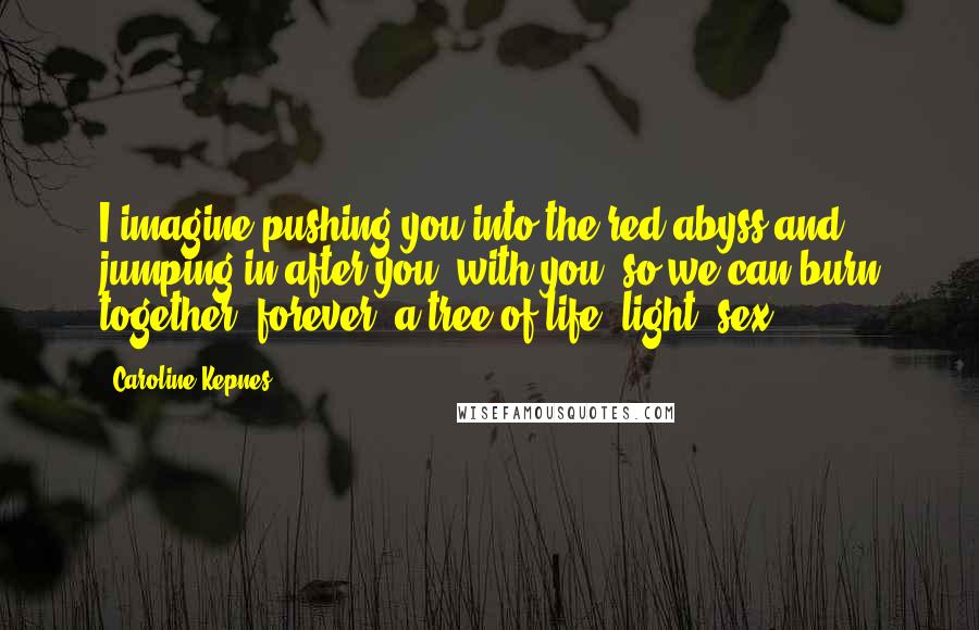 Caroline Kepnes Quotes: I imagine pushing you into the red abyss and jumping in after you, with you, so we can burn together, forever, a tree of life, light, sex.