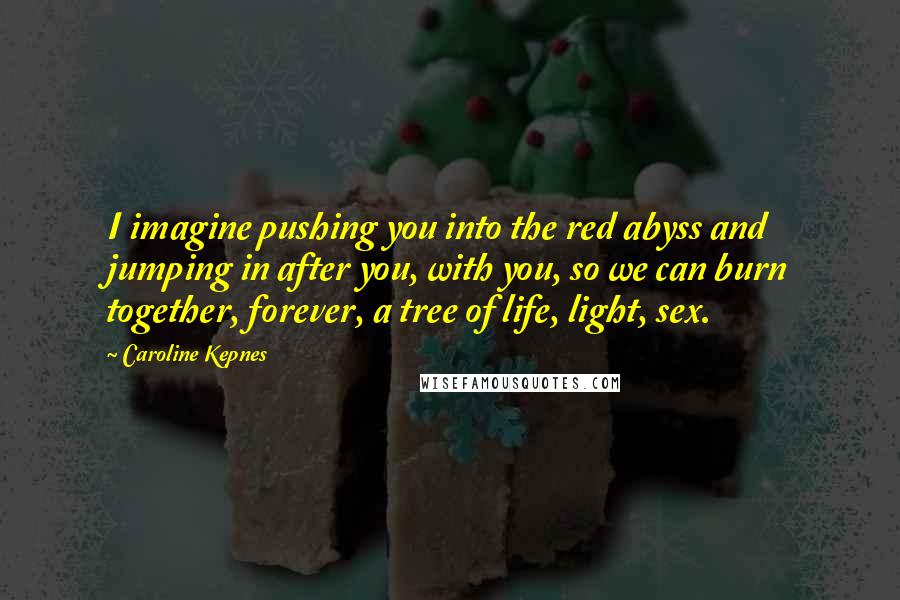 Caroline Kepnes Quotes: I imagine pushing you into the red abyss and jumping in after you, with you, so we can burn together, forever, a tree of life, light, sex.