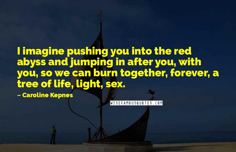 Caroline Kepnes Quotes: I imagine pushing you into the red abyss and jumping in after you, with you, so we can burn together, forever, a tree of life, light, sex.