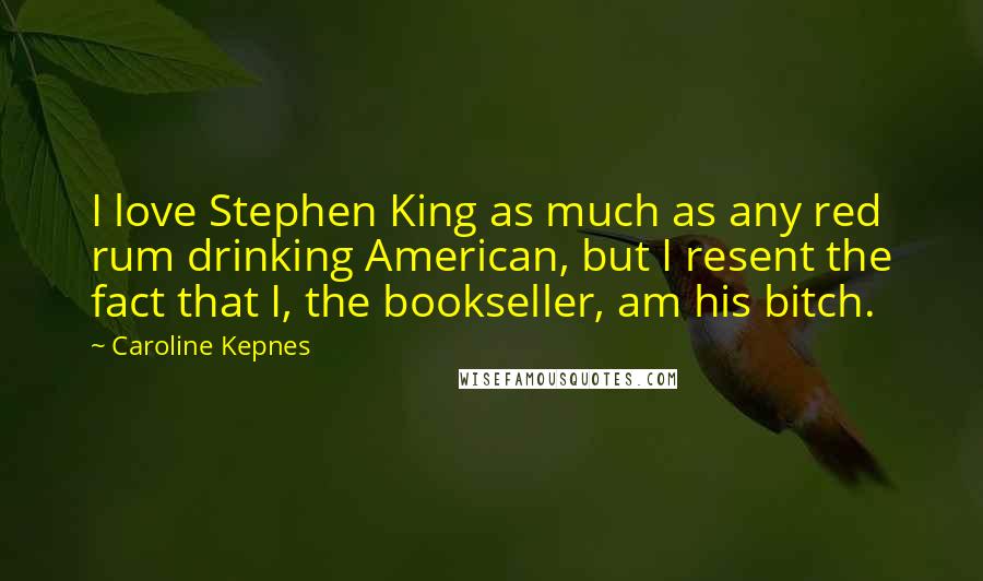 Caroline Kepnes Quotes: I love Stephen King as much as any red rum drinking American, but I resent the fact that I, the bookseller, am his bitch.