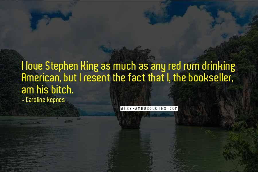 Caroline Kepnes Quotes: I love Stephen King as much as any red rum drinking American, but I resent the fact that I, the bookseller, am his bitch.