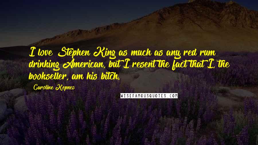 Caroline Kepnes Quotes: I love Stephen King as much as any red rum drinking American, but I resent the fact that I, the bookseller, am his bitch.