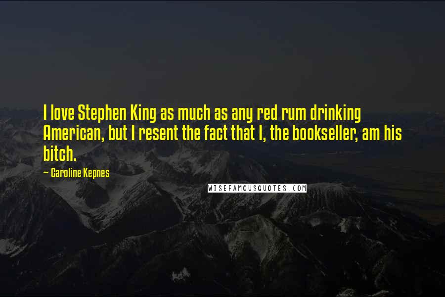 Caroline Kepnes Quotes: I love Stephen King as much as any red rum drinking American, but I resent the fact that I, the bookseller, am his bitch.