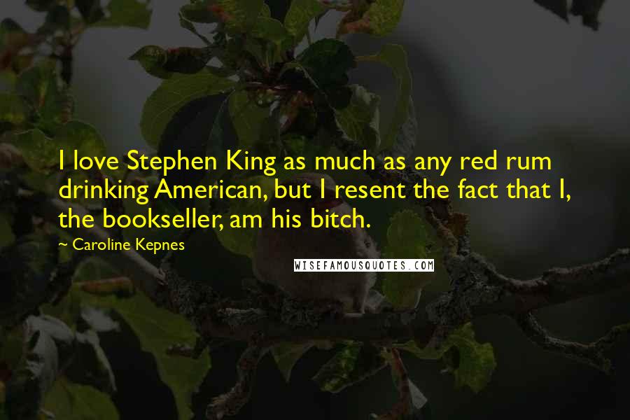 Caroline Kepnes Quotes: I love Stephen King as much as any red rum drinking American, but I resent the fact that I, the bookseller, am his bitch.