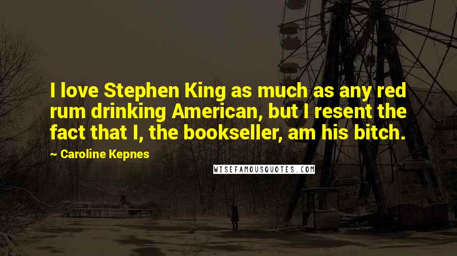 Caroline Kepnes Quotes: I love Stephen King as much as any red rum drinking American, but I resent the fact that I, the bookseller, am his bitch.