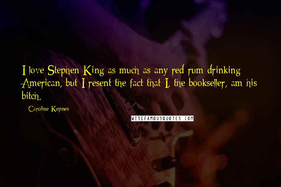 Caroline Kepnes Quotes: I love Stephen King as much as any red rum drinking American, but I resent the fact that I, the bookseller, am his bitch.