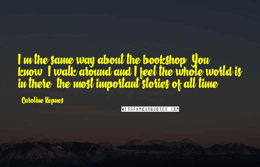 Caroline Kepnes Quotes: I'm the same way about the bookshop. You know, I walk around and I feel the whole world is in there, the most important stories of all time.