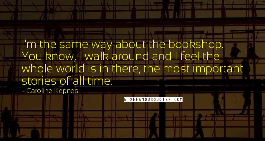 Caroline Kepnes Quotes: I'm the same way about the bookshop. You know, I walk around and I feel the whole world is in there, the most important stories of all time.