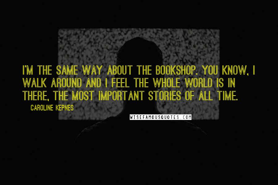 Caroline Kepnes Quotes: I'm the same way about the bookshop. You know, I walk around and I feel the whole world is in there, the most important stories of all time.