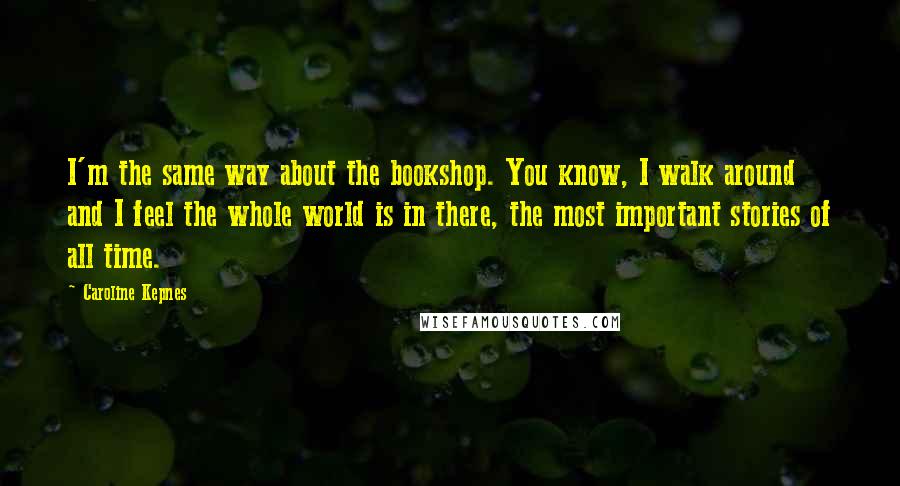 Caroline Kepnes Quotes: I'm the same way about the bookshop. You know, I walk around and I feel the whole world is in there, the most important stories of all time.