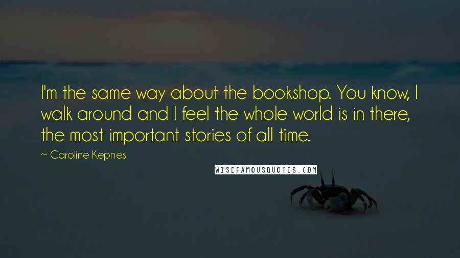 Caroline Kepnes Quotes: I'm the same way about the bookshop. You know, I walk around and I feel the whole world is in there, the most important stories of all time.