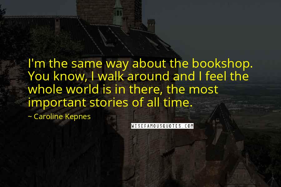 Caroline Kepnes Quotes: I'm the same way about the bookshop. You know, I walk around and I feel the whole world is in there, the most important stories of all time.