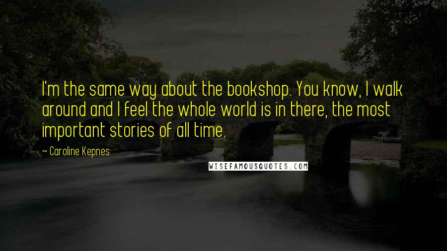 Caroline Kepnes Quotes: I'm the same way about the bookshop. You know, I walk around and I feel the whole world is in there, the most important stories of all time.