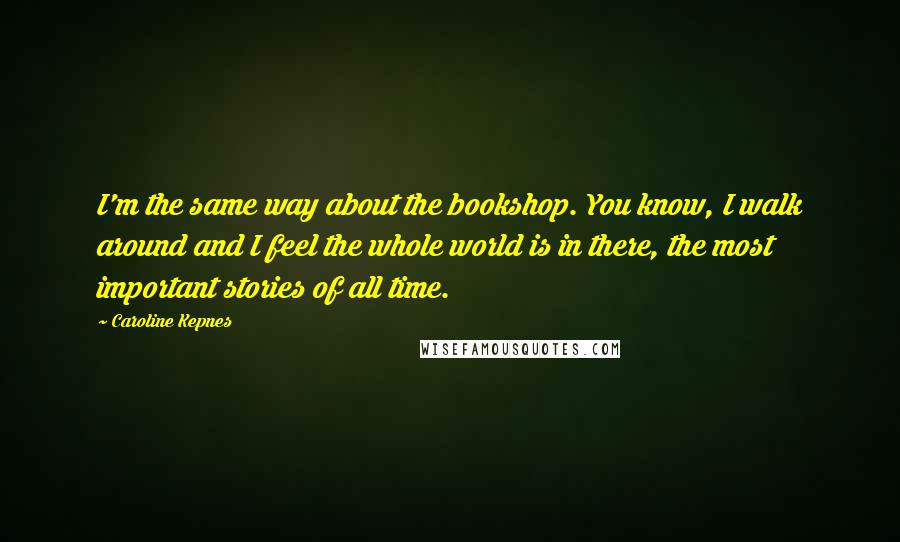 Caroline Kepnes Quotes: I'm the same way about the bookshop. You know, I walk around and I feel the whole world is in there, the most important stories of all time.