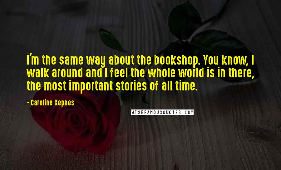 Caroline Kepnes Quotes: I'm the same way about the bookshop. You know, I walk around and I feel the whole world is in there, the most important stories of all time.