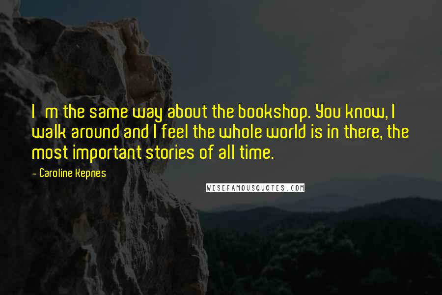 Caroline Kepnes Quotes: I'm the same way about the bookshop. You know, I walk around and I feel the whole world is in there, the most important stories of all time.