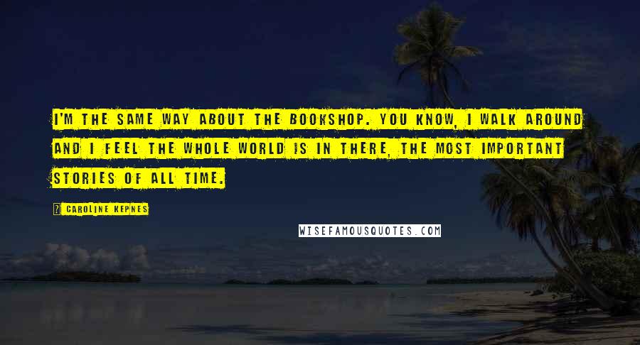 Caroline Kepnes Quotes: I'm the same way about the bookshop. You know, I walk around and I feel the whole world is in there, the most important stories of all time.