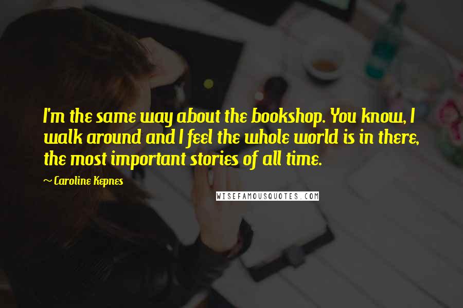 Caroline Kepnes Quotes: I'm the same way about the bookshop. You know, I walk around and I feel the whole world is in there, the most important stories of all time.