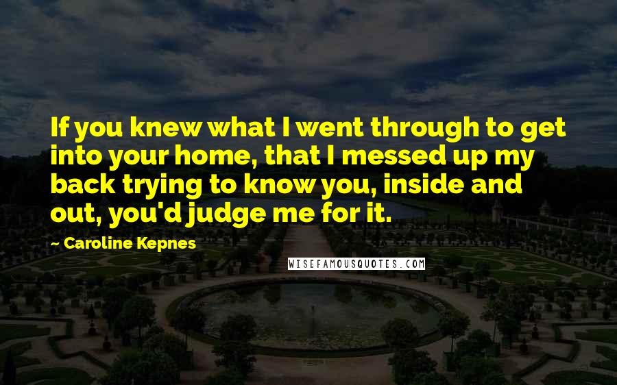Caroline Kepnes Quotes: If you knew what I went through to get into your home, that I messed up my back trying to know you, inside and out, you'd judge me for it.