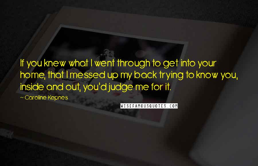 Caroline Kepnes Quotes: If you knew what I went through to get into your home, that I messed up my back trying to know you, inside and out, you'd judge me for it.