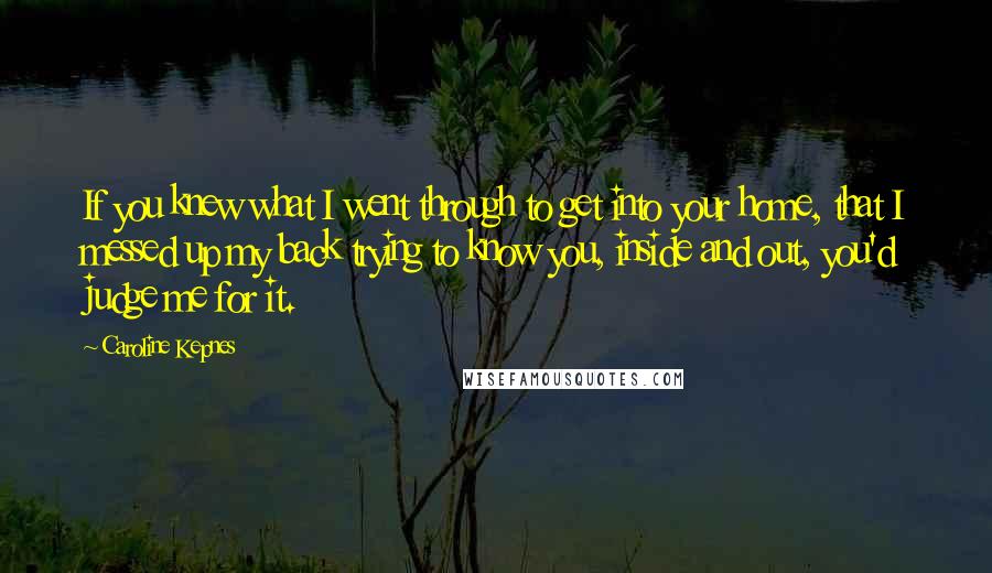 Caroline Kepnes Quotes: If you knew what I went through to get into your home, that I messed up my back trying to know you, inside and out, you'd judge me for it.
