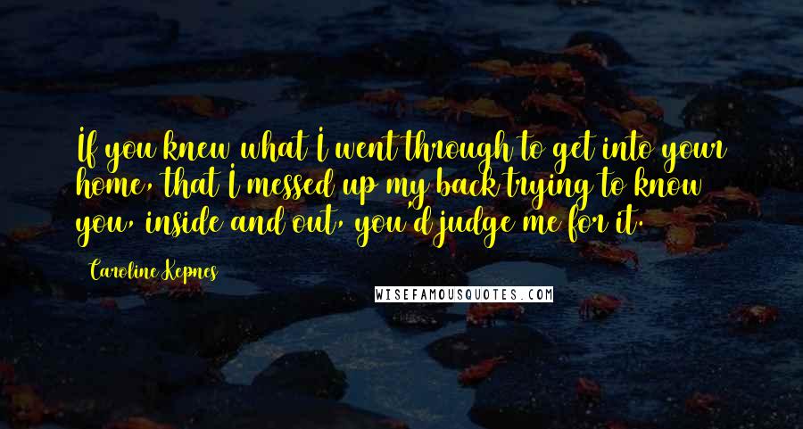 Caroline Kepnes Quotes: If you knew what I went through to get into your home, that I messed up my back trying to know you, inside and out, you'd judge me for it.