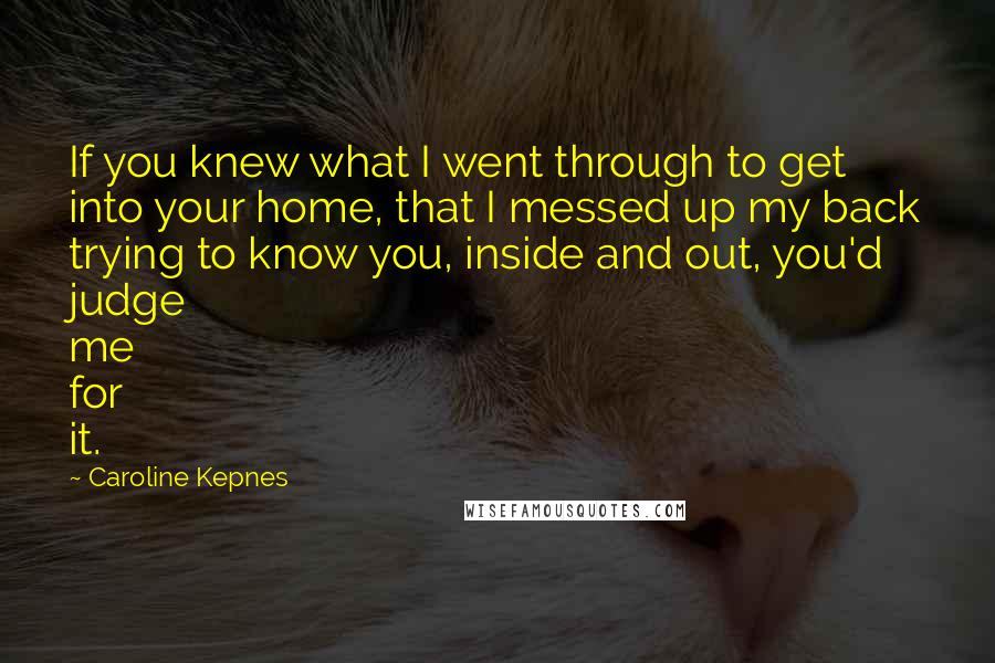 Caroline Kepnes Quotes: If you knew what I went through to get into your home, that I messed up my back trying to know you, inside and out, you'd judge me for it.