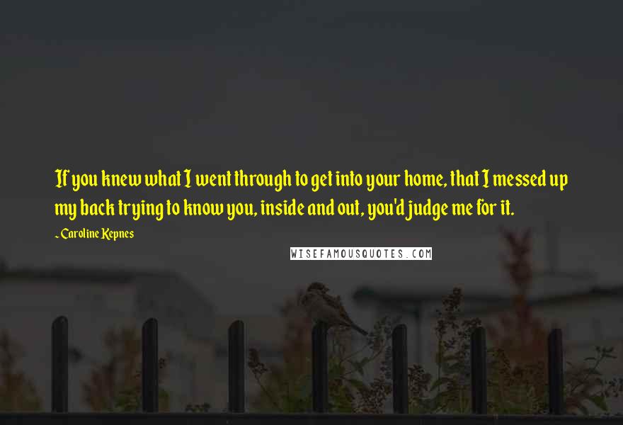 Caroline Kepnes Quotes: If you knew what I went through to get into your home, that I messed up my back trying to know you, inside and out, you'd judge me for it.
