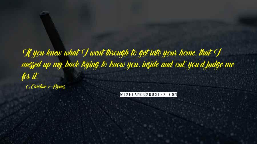 Caroline Kepnes Quotes: If you knew what I went through to get into your home, that I messed up my back trying to know you, inside and out, you'd judge me for it.