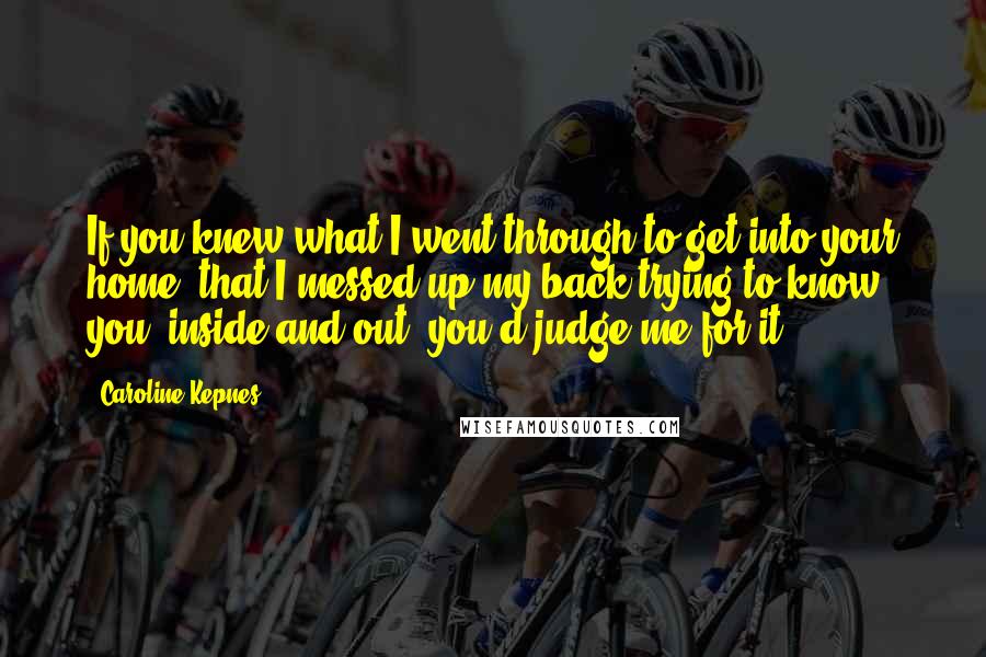 Caroline Kepnes Quotes: If you knew what I went through to get into your home, that I messed up my back trying to know you, inside and out, you'd judge me for it.