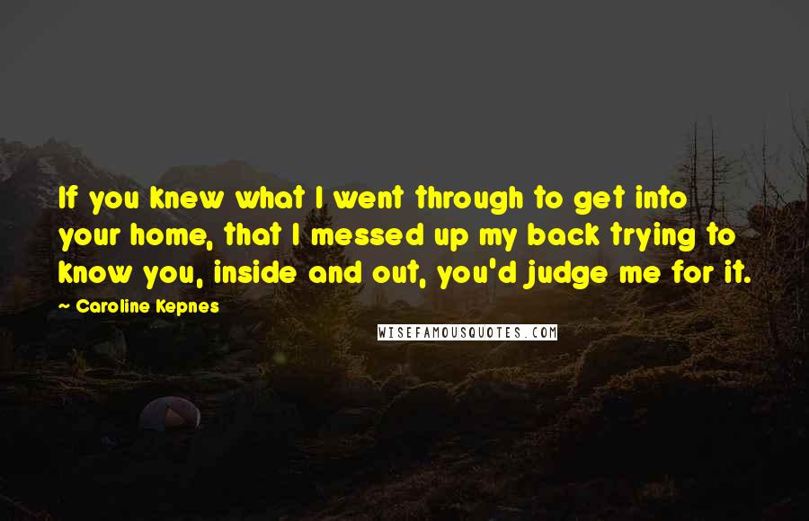 Caroline Kepnes Quotes: If you knew what I went through to get into your home, that I messed up my back trying to know you, inside and out, you'd judge me for it.