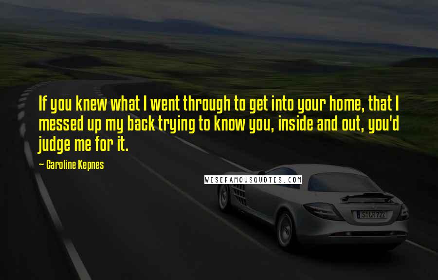 Caroline Kepnes Quotes: If you knew what I went through to get into your home, that I messed up my back trying to know you, inside and out, you'd judge me for it.