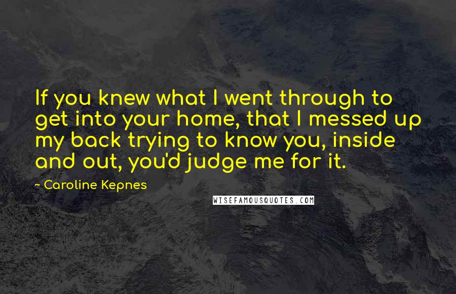 Caroline Kepnes Quotes: If you knew what I went through to get into your home, that I messed up my back trying to know you, inside and out, you'd judge me for it.