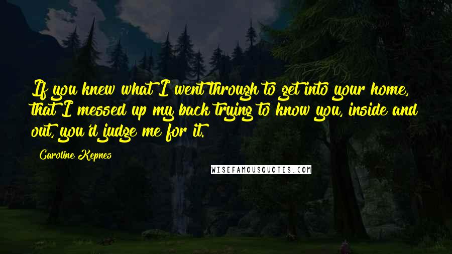 Caroline Kepnes Quotes: If you knew what I went through to get into your home, that I messed up my back trying to know you, inside and out, you'd judge me for it.